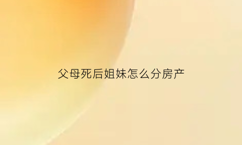 父母死后姐妹怎么分房产(父母死了姐弟谁是户主)