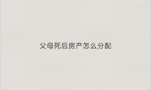 父母死后房产怎么分配(父母死后房产归谁)