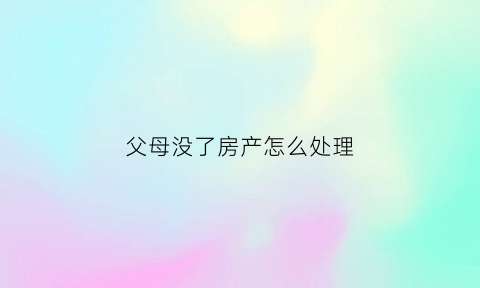 父母没了房产怎么处理(父母没了房产怎么处理比较好)