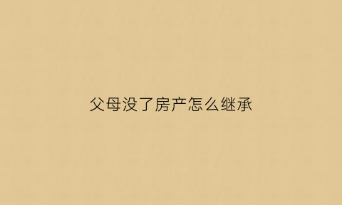 父母没了房产怎么继承(父母没了房产继承人)