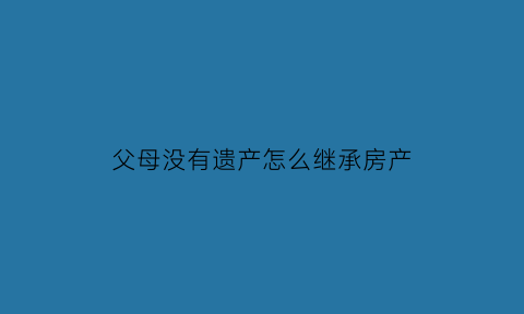 父母没有遗产怎么继承房产(父母没有遗产怎么继承房产过户)