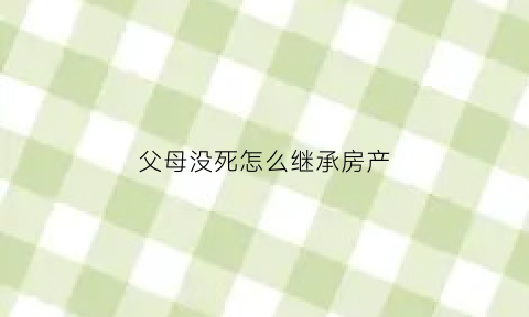 父母没死怎么继承房产(父母没死能继承财产)