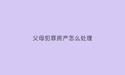 父母犯罪房产怎么处理(父母犯罪子女的房子会充公吗)
