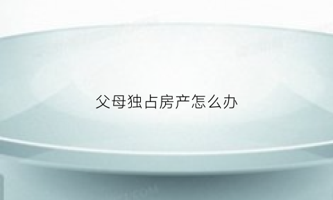 父母独占房产怎么办(父母霸占子女房屋)