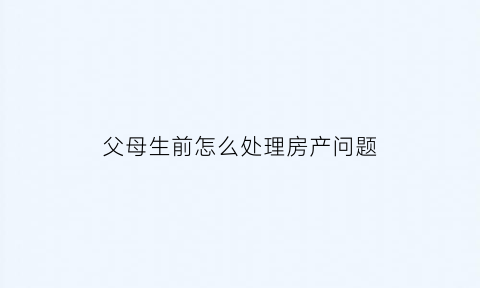 父母生前怎么处理房产问题(父母生前房产儿女如何继承)