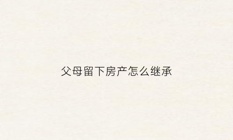 父母留下房产怎么继承(父母过世留下房产怎么继承)