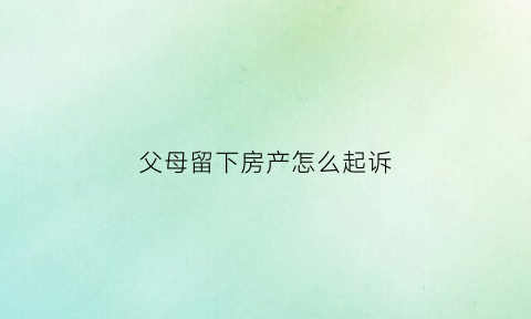 父母留下房产怎么起诉(父母留下来的房产夫妻共同吗)
