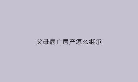 父母病亡房产怎么继承(父母病亡房产怎么继承给孩子)