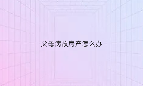 父母病故房产怎么办(父母病逝后房产过户)