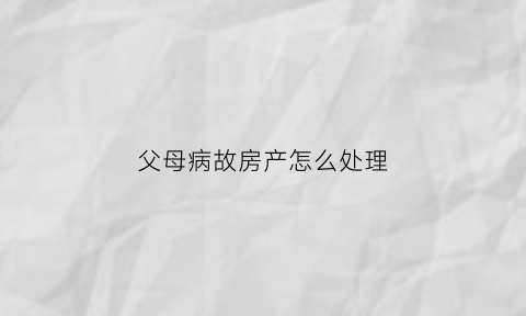 父母病故房产怎么处理(父母病故房产怎么处理最好)