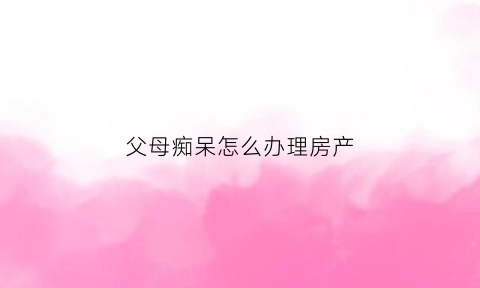 父母痴呆怎么办理房产(父母痴呆会不会遗传)