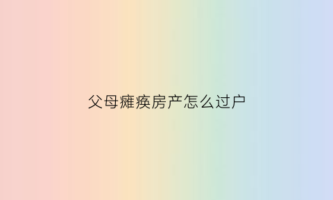 父母瘫痪房产怎么过户(父母都瘫痪能申请什么)