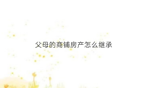 父母的商铺房产怎么继承(父母的商铺过户给子女最新规定)