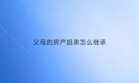 父母的房产姐弟怎么继承(父母的房产姐弟怎么继承给弟弟)