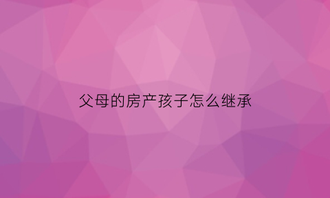 父母的房产孩子怎么继承(父母的房产子女怎么继承划算)