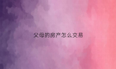 父母的房产怎么交易(父母的房产怎么过给子女)