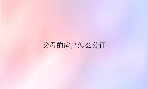 父母的房产怎么公证(父母的房产怎么公证给儿子)