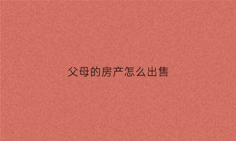 父母的房产怎么出售(父母的房子怎么处理)
