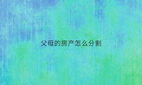 父母的房产怎么分割(父母的房产怎么分割比较合理)