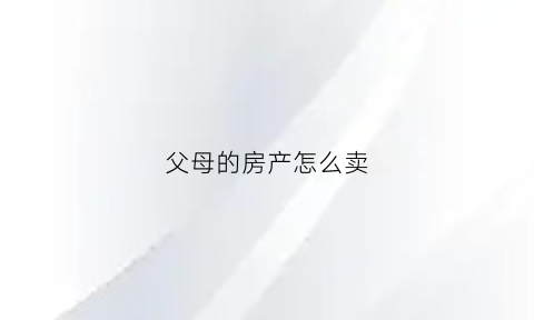 父母的房产怎么卖(父母的房子走买卖流程)