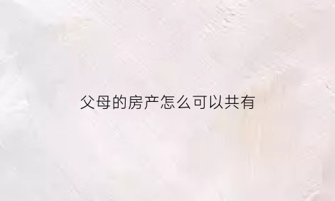 父母的房产怎么可以共有(父母的房产怎么可以共有孩子)