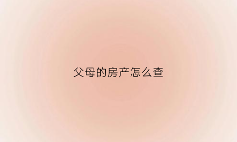 父母的房产怎么查(怎么查询父母的房子父母过户给别人的情况)