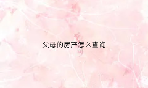父母的房产怎么查询(父母的房产怎么查询个人名字)