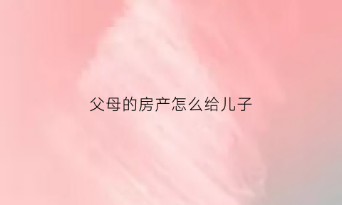 父母的房产怎么给儿子(父母的房产怎么给儿子好)
