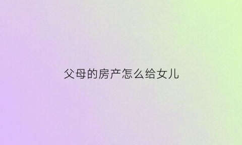 父母的房产怎么给女儿(父母的房产给子女以什么方式好)