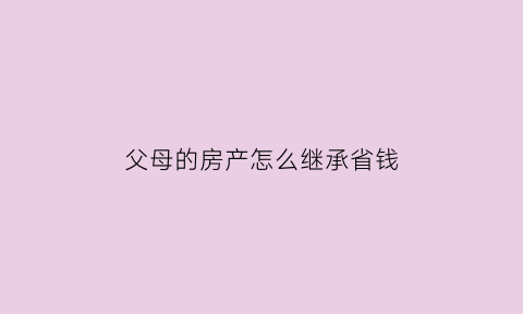父母的房产怎么继承省钱(父母房产怎么继承最划算)