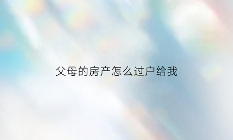 父母的房产怎么过户给我(父母的房产怎么过户给我最划算)