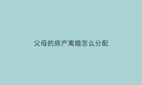 父母的房产离婚怎么分配(父母的房子离婚后归谁)