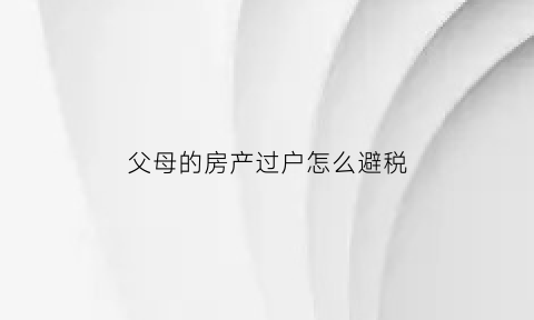 父母的房产过户怎么避税(父母房子过户怎么税比较少)