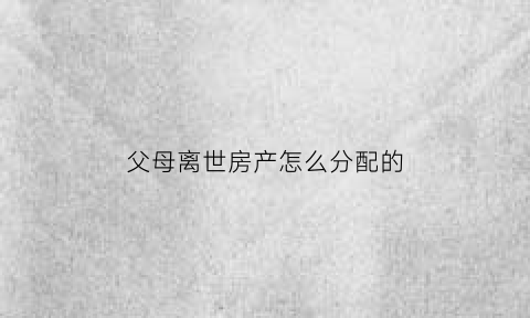 父母离世房产怎么分配的(父母离世房子产权归儿子吗)