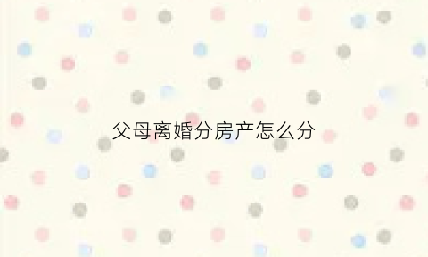父母离婚分房产怎么分(父母离婚后房产怎么分配)