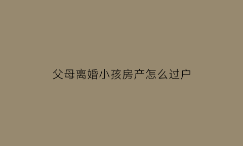 父母离婚小孩房产怎么过户(父母离婚小孩房产怎么过户给子女)