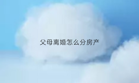 父母离婚怎么分房产(父母离婚分房产儿女有没有份)
