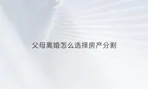 父母离婚怎么选择房产分割(父母离婚房产怎么继承)