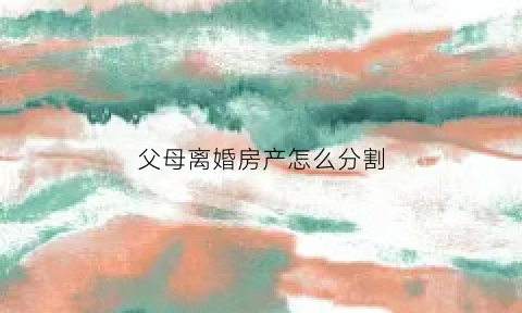父母离婚房产怎么分割(父母的房产离婚怎么分)