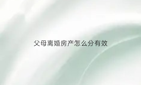 父母离婚房产怎么分有效(父母离婚房产分割)