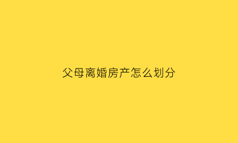 父母离婚房产怎么划分(父母离婚房产分割)