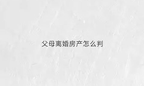 父母离婚房产怎么判(父母离婚房产怎么判给子女)