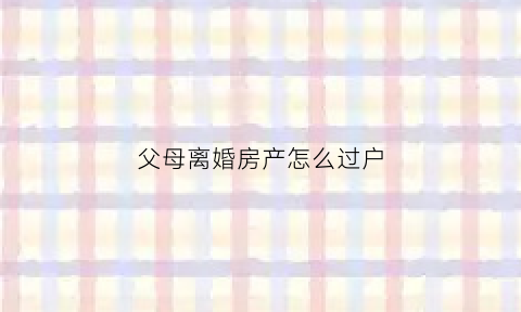 父母离婚房产怎么过户(父母离婚房产过户给子女费用多少)