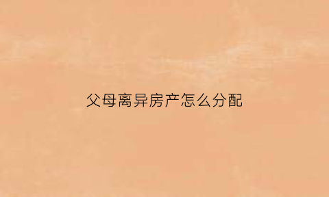 父母离异房产怎么分配(父母离异后房子谁继承)