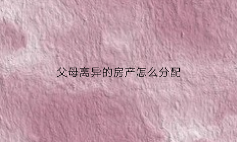 父母离异的房产怎么分配(父母离异后房子谁继承)