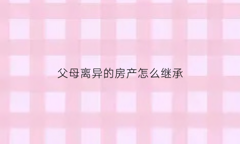 父母离异的房产怎么继承(父母离异的房产怎么继承给儿子)