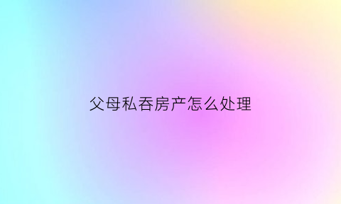父母私吞房产怎么处理(父母处置自己的房产子女能干涉吗)