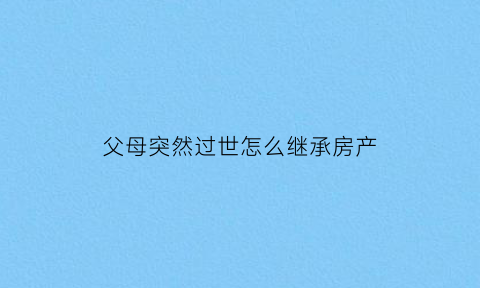 父母突然过世怎么继承房产(父母突然离世房产怎样继承)