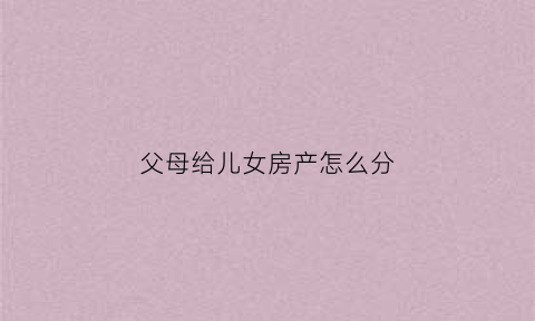 父母给儿女房产怎么分(父母给子女的房子要交什么税)