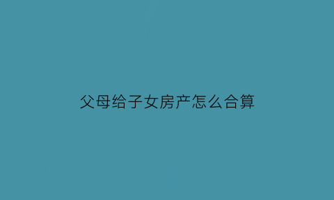 父母给子女房产怎么合算(父母给子女房产怎样合适)